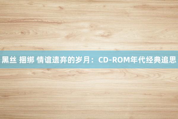 黑丝 捆绑 情谊遗弃的岁月：CD-ROM年代经典追思