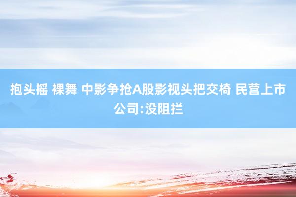 抱头摇 裸舞 中影争抢A股影视头把交椅 民营上市公司:没阻拦