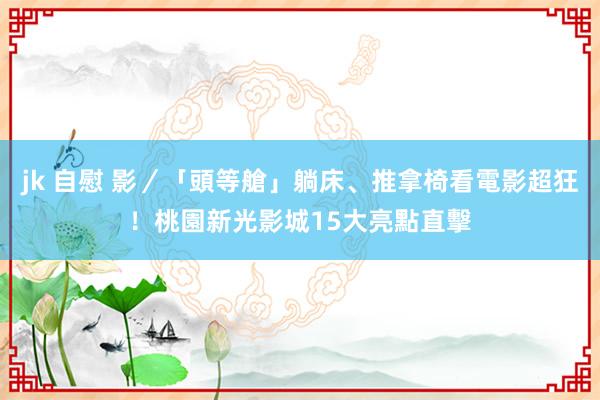 jk 自慰 影／「頭等艙」躺床、推拿椅看電影超狂！桃園新光影城15大亮點直擊