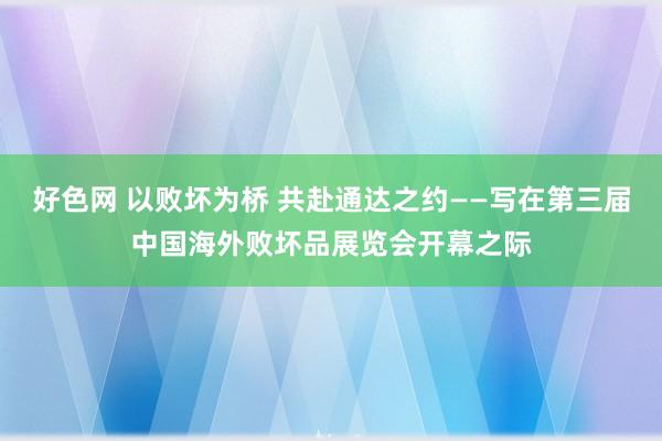 好色网 以败坏为桥 共赴通达之约——写在第三届中国海外败坏品展览会开幕之际