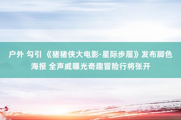 户外 勾引 《猪猪侠大电影·星际步履》发布脚色海报 全声威曝光奇趣冒险行将张开