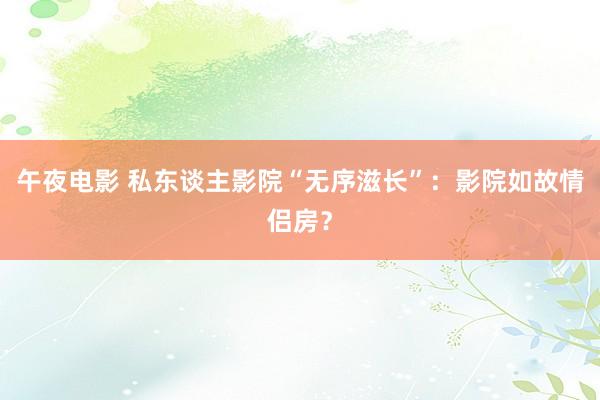 午夜电影 私东谈主影院“无序滋长”：影院如故情侣房？