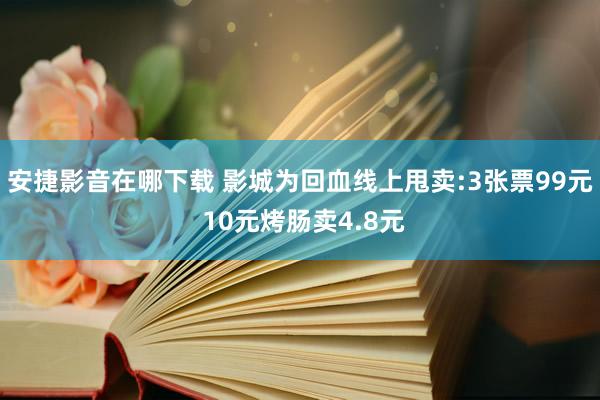 安捷影音在哪下载 影城为回血线上甩卖:3张票99元 10元烤肠卖4.8元