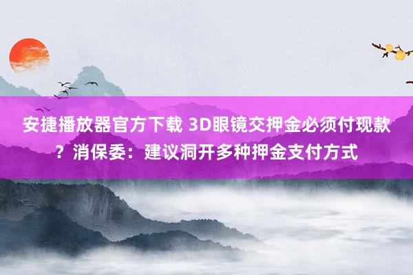 安捷播放器官方下载 3D眼镜交押金必须付现款？消保委：建议洞开多种押金支付方式