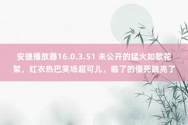 安捷播放器16.0.3.51 未公开的猛火如歌花絮，红衣热巴笑场超可儿，临了的僵死跳亮了