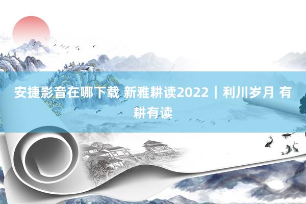 安捷影音在哪下载 新雅耕读2022｜利川岁月 有耕有读