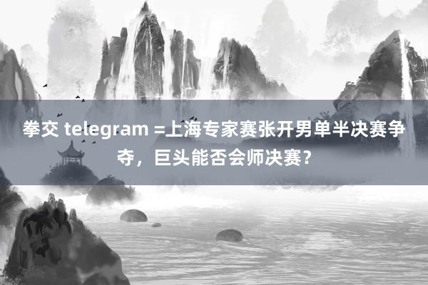 拳交 telegram =上海专家赛张开男单半决赛争夺，巨头能否会师决赛？