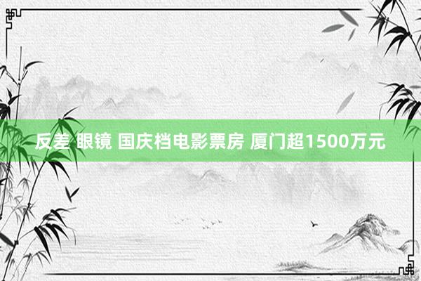 反差 眼镜 国庆档电影票房 厦门超1500万元