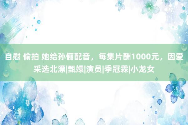 自慰 偷拍 她给孙俪配音，每集片酬1000元，因爱采选北漂|甄嬛|演员|季冠霖|小龙女