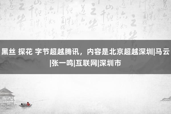 黑丝 探花 字节超越腾讯，内容是北京超越深圳|马云|张一鸣|互联网|深圳市