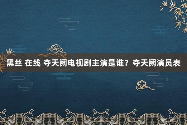 黑丝 在线 夺天阙电视剧主演是谁？夺天阙演员表