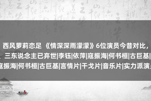 西风萝莉恋足 《情深深雨濛濛》6位演员今昔对比，三东说念主幸福全都、三东说念主已弃世|李钰|依萍|寇振海|何书桓|古巨基|言情片|干戈片|音乐片|实力派演员