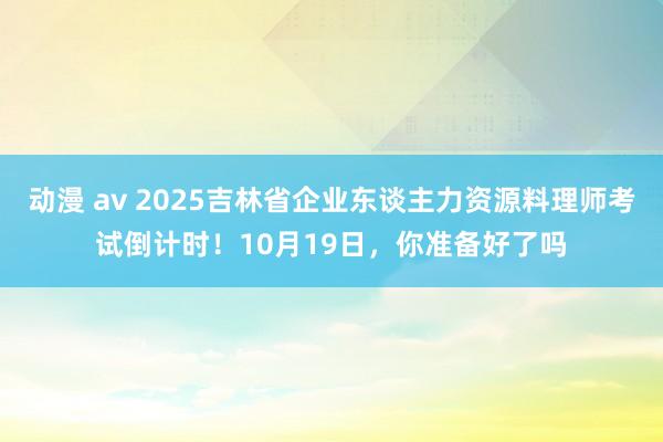 动漫 av 2025吉林省企业东谈主力资源料理师考试倒计时！10月19日，你准备好了吗