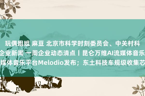 玩偶姐姐 麻豆 北京市科学时刻委员会、中关村科技园区处分委员会 企业新闻 一周企业动态清点丨昆仑万维AI流媒体音乐平台Melodio发布；东土科技车规级收集芯片获批量运用