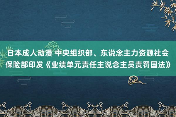 日本成人动漫 中央组织部、东说念主力资源社会保险部印发《业绩单元责任主说念主员责罚国法》