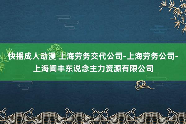 快播成人动漫 上海劳务交代公司-上海劳务公司-上海阖丰东说念主力资源有限公司