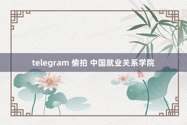 telegram 偷拍 中国就业关系学院