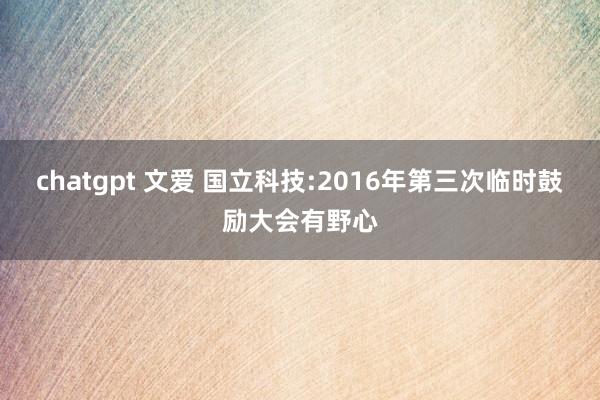 chatgpt 文爱 国立科技:2016年第三次临时鼓励大会有野心