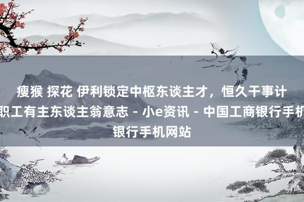 瘦猴 探花 伊利锁定中枢东谈主才，恒久干事计算让职工有主东谈主翁意志－小e资讯－中国工商银行手机网站