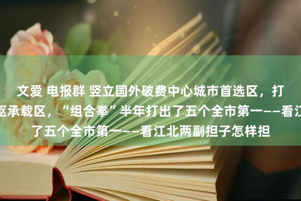 文爱 电报群 竖立国外破费中心城市首选区，打造西部金融中心中枢承载区，“组合拳”半年打出了五个全市第一——看江北两副担子怎样担