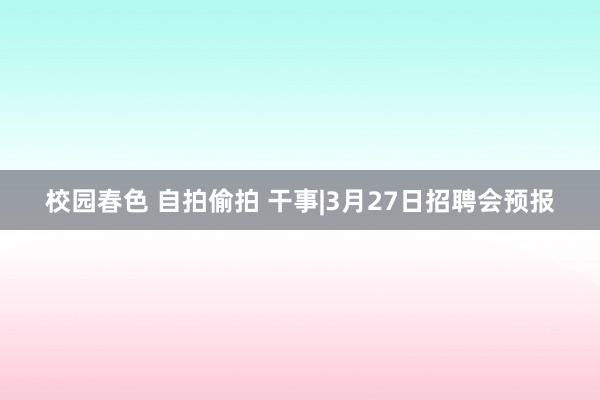 校园春色 自拍偷拍 干事|3月27日招聘会预报