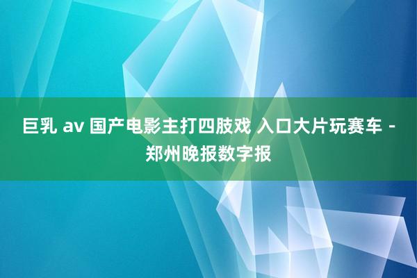 巨乳 av 国产电影主打四肢戏 入口大片玩赛车－郑州晚报数字报