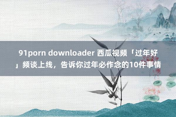 91porn downloader 西瓜视频「过年好」频谈上线，告诉你过年必作念的10件事情