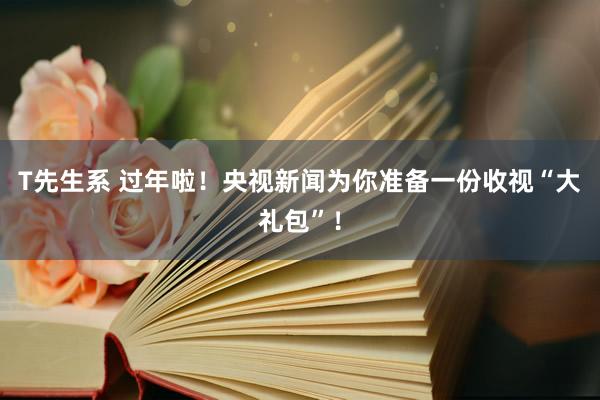 T先生系 过年啦！央视新闻为你准备一份收视“大礼包”！