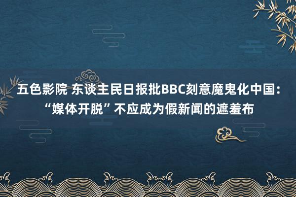 五色影院 东谈主民日报批BBC刻意魔鬼化中国：“媒体开脱”不应成为假新闻的遮羞布