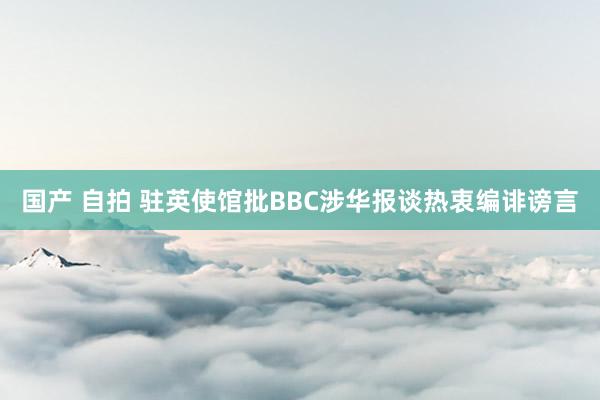 国产 自拍 驻英使馆批BBC涉华报谈热衷编诽谤言