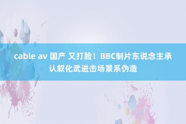 cable av 国产 又打脸！BBC制片东说念主承认叙化武进击场景系伪造