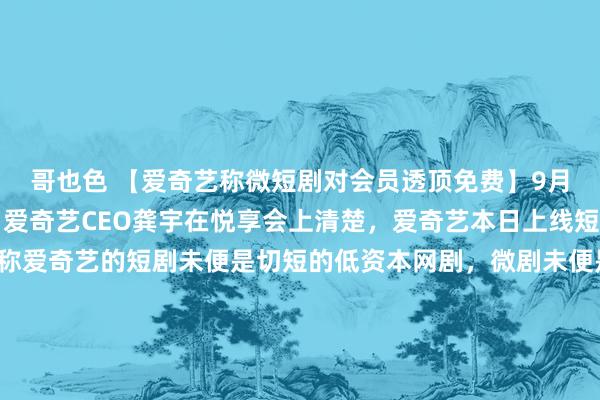 哥也色 【爱奇艺称微短剧对会员透顶免费】9月25日讯，9月25日，爱奇艺CEO龚宇在悦享会上清楚，爱奇艺本日上线短戏院和微戏院，他称爱奇艺的短剧未便是切短的低资本网剧，微剧未便是低质的收费微短剧。与此同期贸易方式也在变，现在爱奇艺对微短剧贪图的贸易方式是70%以上的收入分拨给到实质出品方，对会员透顶免费。