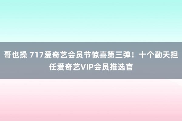 哥也操 717爱奇艺会员节惊喜第三弹！十个勤天担任爱奇艺VIP会员推选官