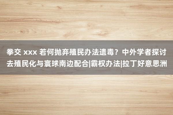 拳交 xxx 若何抛弃殖民办法遗毒？中外学者探讨去殖民化与寰球南边配合|霸权办法|拉丁好意思洲