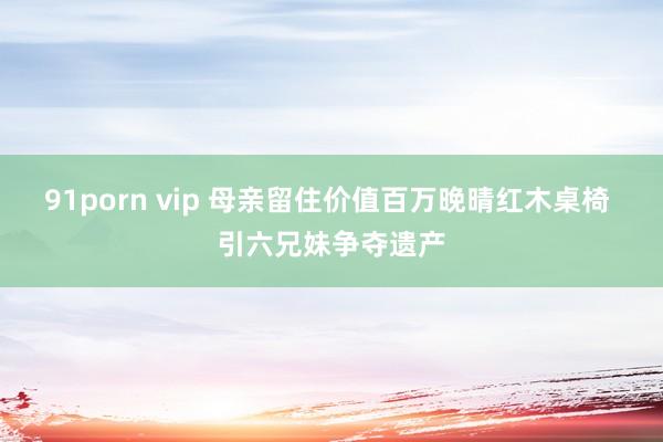 91porn vip 母亲留住价值百万晚晴红木桌椅 引六兄妹争夺遗产