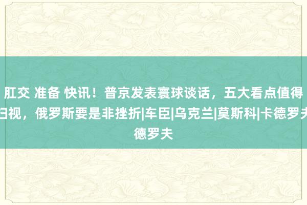 肛交 准备 快讯！普京发表寰球谈话，五大看点值得扫视，俄罗斯要是非挫折|车臣|乌克兰|莫斯科|卡德罗夫