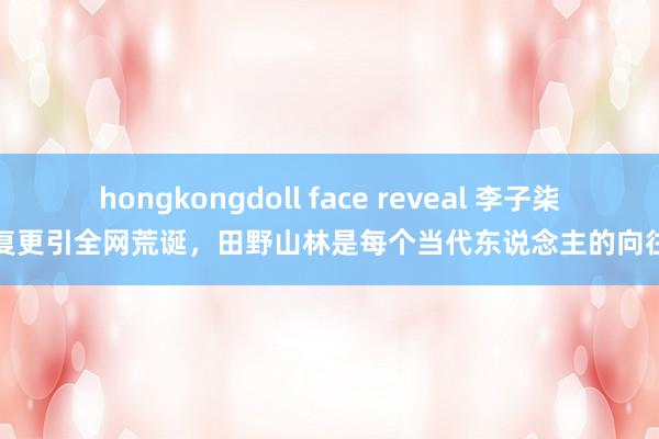 hongkongdoll face reveal 李子柒复更引全网荒诞，田野山林是每个当代东说念主的向往