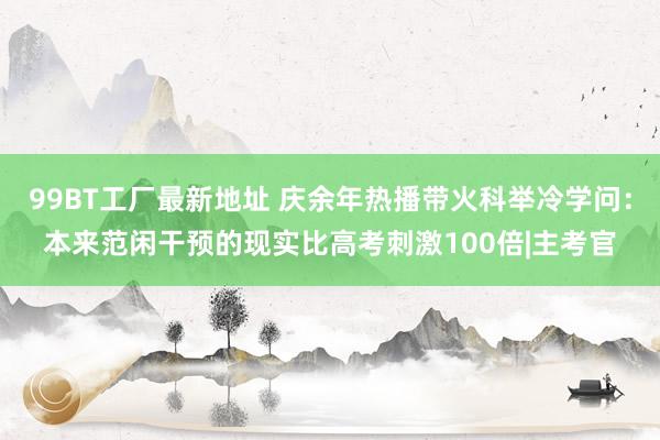 99BT工厂最新地址 庆余年热播带火科举冷学问：本来范闲干预的现实比高考刺激100倍|主考官