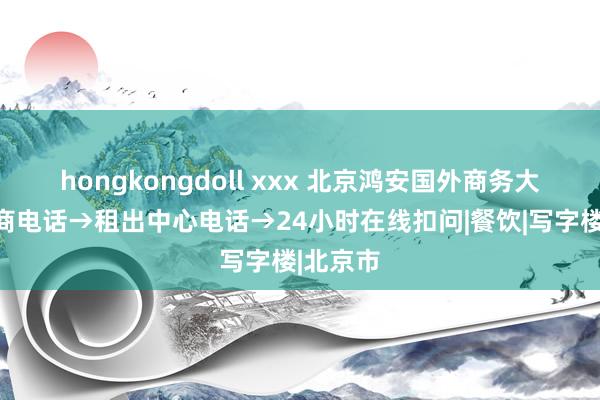 hongkongdoll xxx 北京鸿安国外商务大厦→招商电话→租出中心电话→24小时在线扣问|餐饮|写字楼|北京市