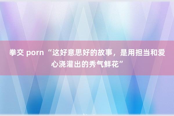 拳交 porn “这好意思好的故事，是用担当和爱心浇灌出的秀气鲜花”